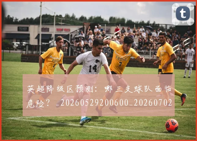 英超降级区预测:哪三支球队面临危险?_20260529200600_20260702175140