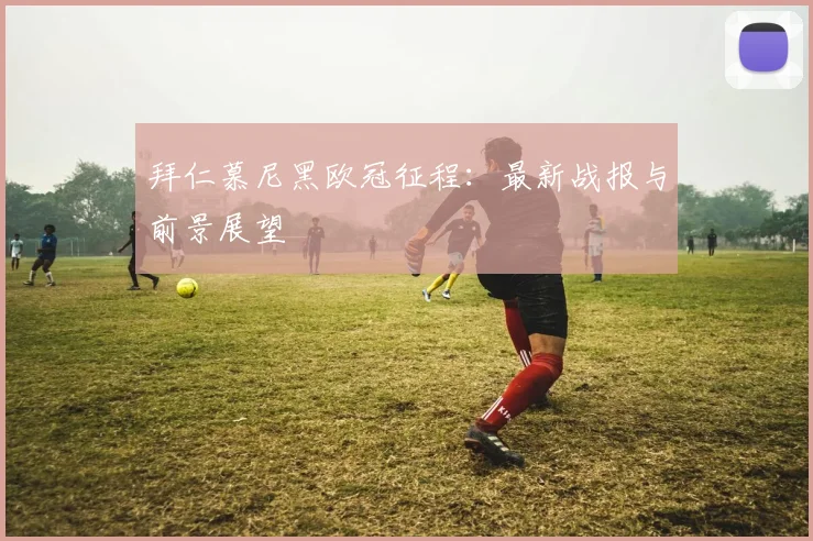 拜仁慕尼黑欧冠征程:最新战报与前景展望